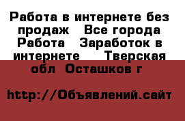 Работа в интернете без продаж - Все города Работа » Заработок в интернете   . Тверская обл.,Осташков г.